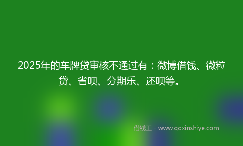2025年的车牌贷审核不通过有：微博借钱、微粒贷、省呗、分期乐、还呗等。
