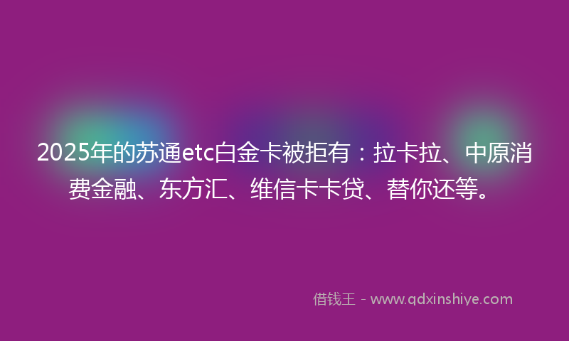 2025年的苏通etc白金卡被拒有：拉卡拉、中原消费金融、东方汇、维信卡卡贷、替你还等。