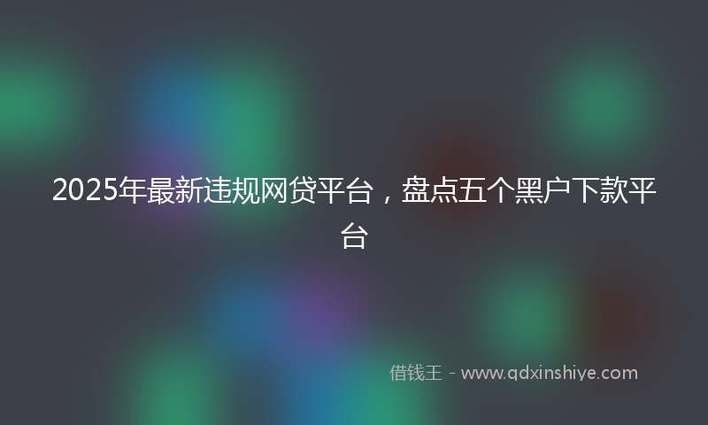 2025年最新违规网贷平台，盘点五个黑户下款平台