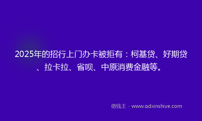 2025年的招行上门办卡被拒有：柯基贷、好期贷、拉卡拉、省呗、中原消费金融等。