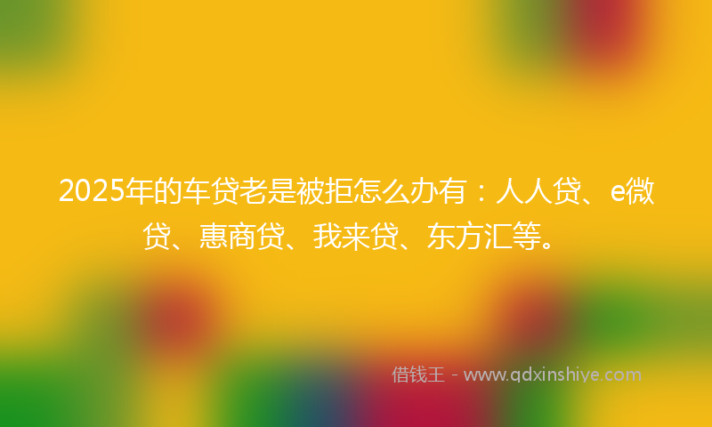 2025年的车贷老是被拒怎么办有：人人贷、e微贷、惠商贷、我来贷、东方汇等。