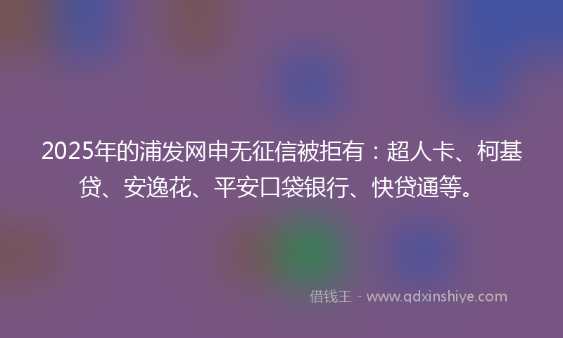 2025年的浦发网申无征信被拒有：超人卡、柯基贷、安逸花、平安口袋银行、快贷通等。