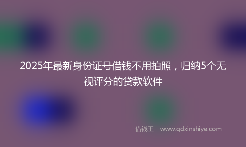 2025年最新身份证号借钱不用拍照，归纳5个无视评分的贷款软件