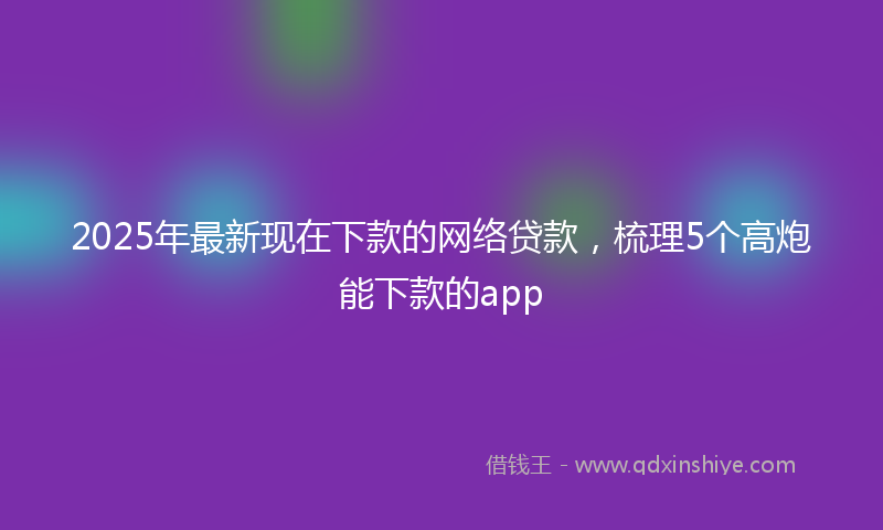2025年最新现在下款的网络贷款，梳理5个高炮能下款的app