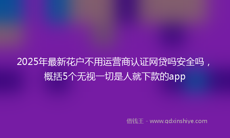 2025年最新花户不用运营商认证网贷吗安全吗，概括5个无视一切是人就下款的app