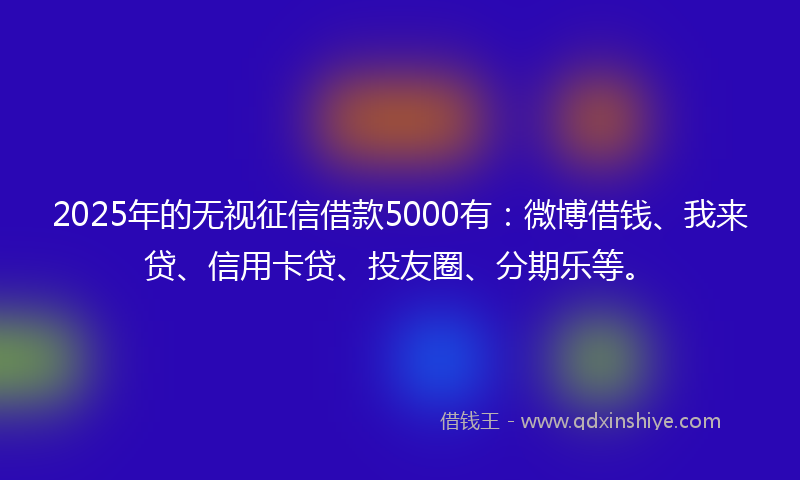 2025年的无视征信借款5000有：微博借钱、我来贷、信用卡贷、投友圈、分期乐等。