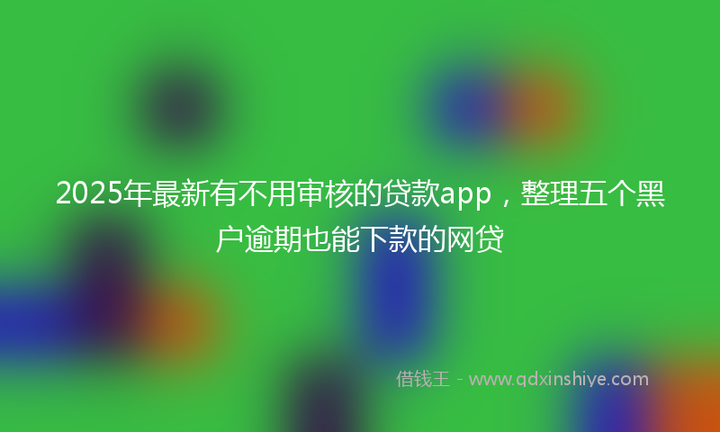 2025年最新有不用审核的贷款app，整理五个黑户逾期也能下款的网贷