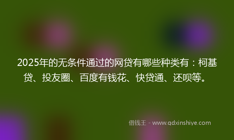 2025年的无条件通过的网贷有哪些种类有：柯基贷、投友圈、百度有钱花、快贷通、还呗等。