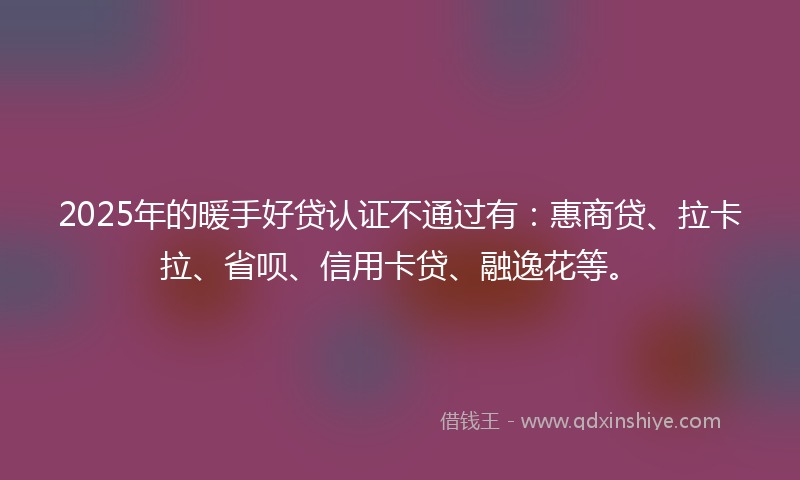 2025年的暖手好贷认证不通过有：惠商贷、拉卡拉、省呗、信用卡贷、融逸花等。