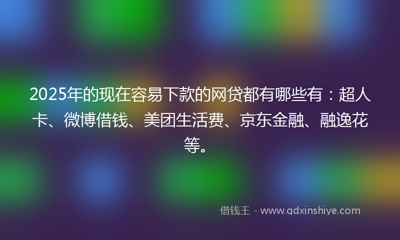 2025年的现在容易下款的网贷都有哪些有：超人卡、微博借钱、美团生活费、京东金融、融逸花等。