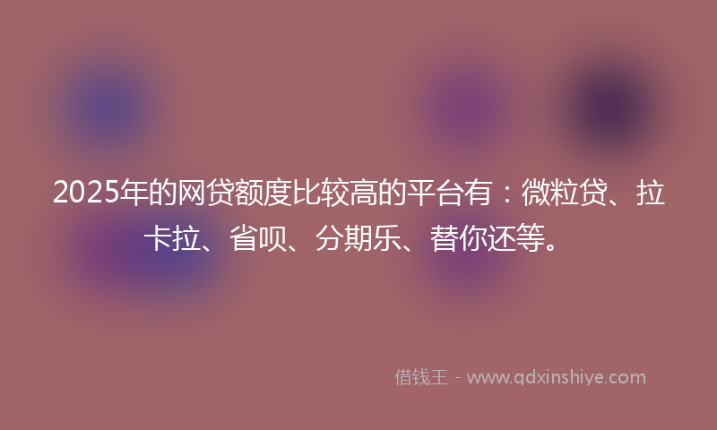 2025年的网贷额度比较高的平台有：微粒贷、拉卡拉、省呗、分期乐、替你还等。