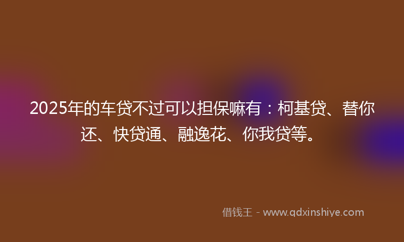 2025年的车贷不过可以担保嘛有：柯基贷、替你还、快贷通、融逸花、你我贷等。