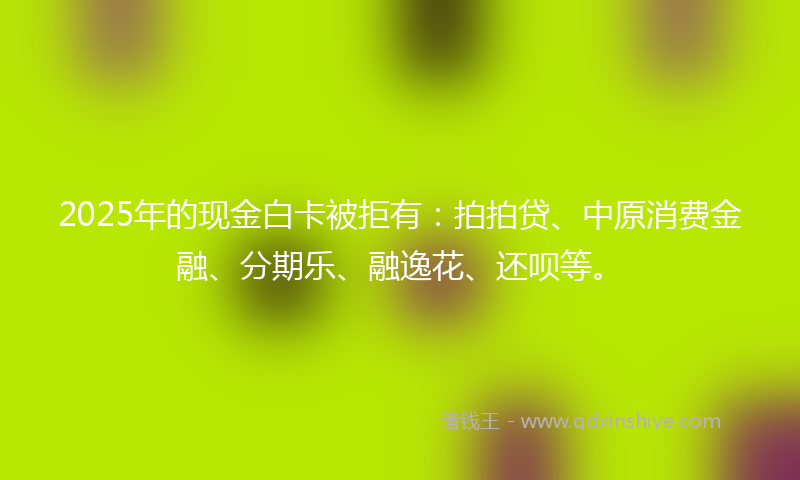 2025年的现金白卡被拒有：拍拍贷、中原消费金融、分期乐、融逸花、还呗等。