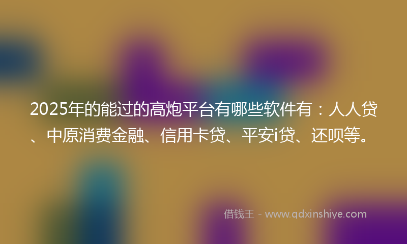2025年的能过的高炮平台有哪些软件有：人人贷、中原消费金融、信用卡贷、平安i贷、还呗等。