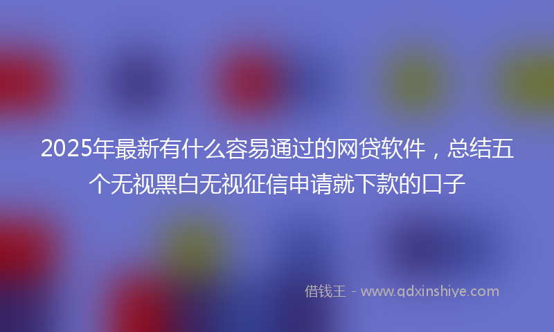 2025年最新有什么容易通过的网贷软件，总结五个无视黑白无视征信申请就下款的口子