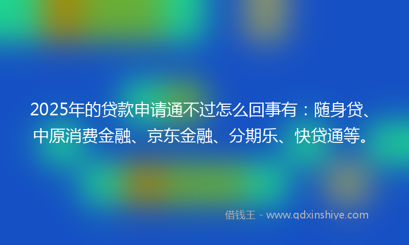 2025年的贷款申请通不过怎么回事有：随身贷、中原消费金融、京东金融、分期乐、快贷通等。