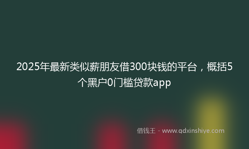 2025年最新类似薪朋友借300块钱的平台，概括5个黑户0门槛贷款app