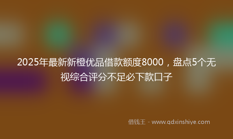 2025年最新新橙优品借款额度8000，盘点5个无视综合评分不足必下款口子