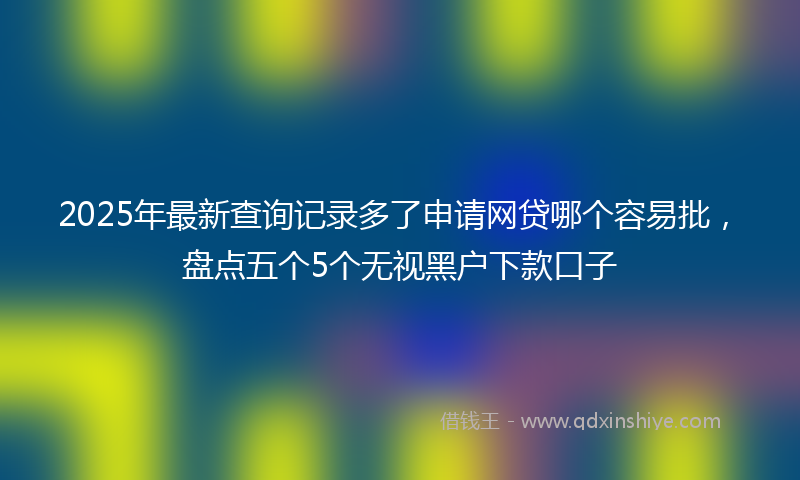 2025年最新查询记录多了申请网贷哪个容易批，盘点五个5个无视黑户下款口子