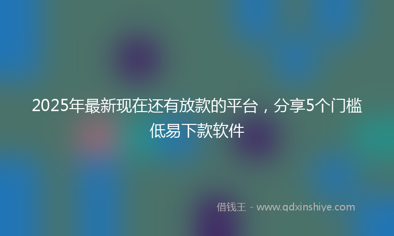 2025年最新现在还有放款的平台，分享5个门槛低易下款软件