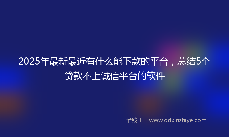 2025年最新最近有什么能下款的平台，总结5个贷款不上诚信平台的软件