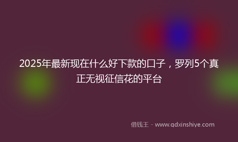 2025年最新现在什么好下款的口子，罗列5个真正无视征信花的平台
