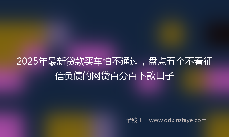 2025年最新贷款买车怕不通过，盘点五个不看征信负债的网贷百分百下款口子