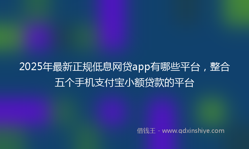 2025年最新正规低息网贷app有哪些平台，整合五个手机支付宝小额贷款的平台