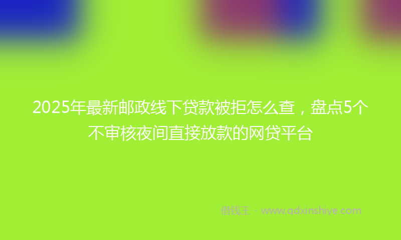 2025年最新邮政线下贷款被拒怎么查，盘点5个不审核夜间直接放款的网贷平台