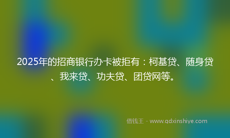 2025年的招商银行办卡被拒有：柯基贷、随身贷、我来贷、功夫贷、团贷网等。