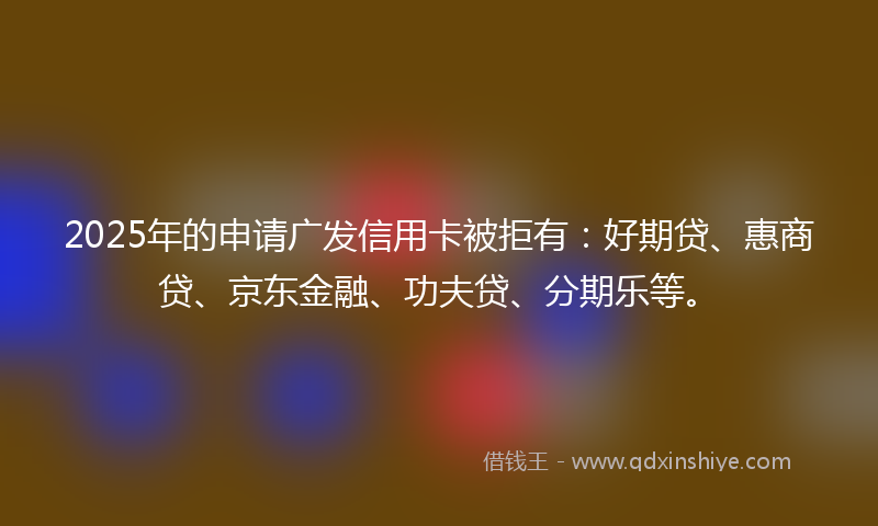 2025年的申请广发信用卡被拒有：好期贷、惠商贷、京东金融、功夫贷、分期乐等。