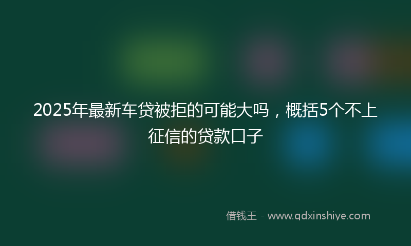 2025年最新车贷被拒的可能大吗，概括5个不上征信的贷款口子