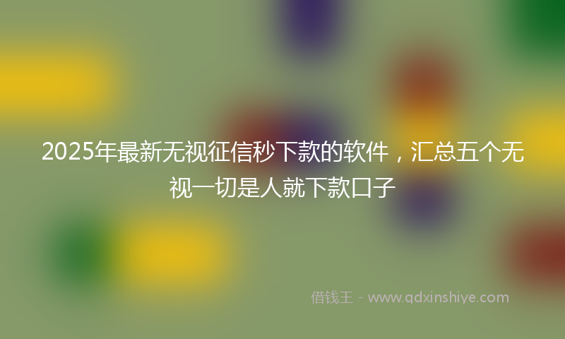 2025年最新无视征信秒下款的软件，汇总五个无视一切是人就下款口子