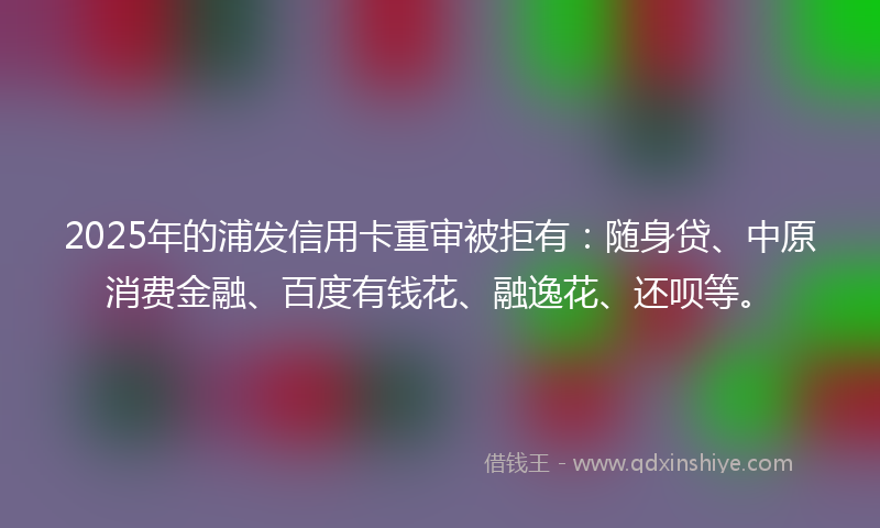 2025年的浦发信用卡重审被拒有：随身贷、中原消费金融、百度有钱花、融逸花、还呗等。