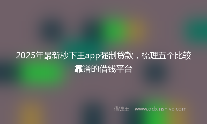 2025年最新秒下王app强制贷款，梳理五个比较靠谱的借钱平台