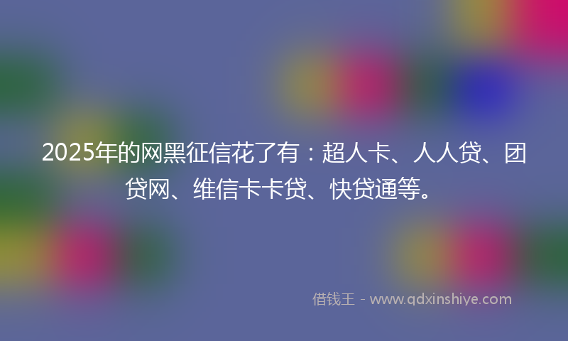 2025年的网黑征信花了有：超人卡、人人贷、团贷网、维信卡卡贷、快贷通等。