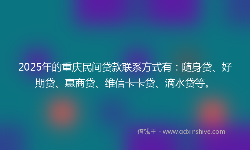 2025年的重庆民间贷款联系方式有：随身贷、好期贷、惠商贷、维信卡卡贷、滴水贷等。