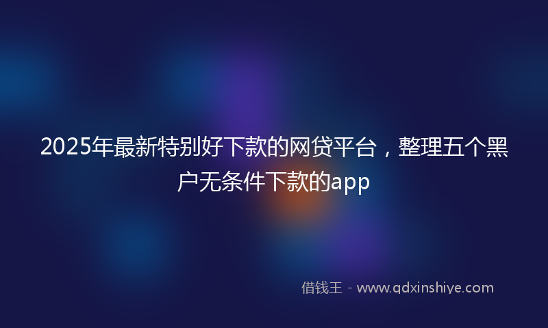 2025年最新特别好下款的网贷平台，整理五个黑户无条件下款的app