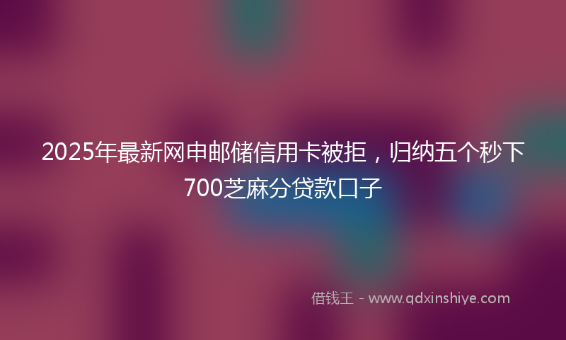 2025年最新网申邮储信用卡被拒，归纳五个秒下700芝麻分贷款口子
