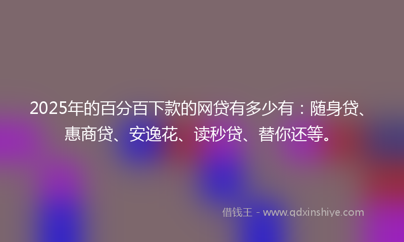 2025年的百分百下款的网贷有多少有：随身贷、惠商贷、安逸花、读秒贷、替你还等。