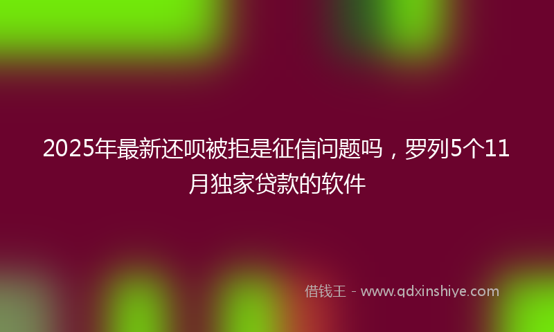 2025年最新还呗被拒是征信问题吗，罗列5个11月独家贷款的软件