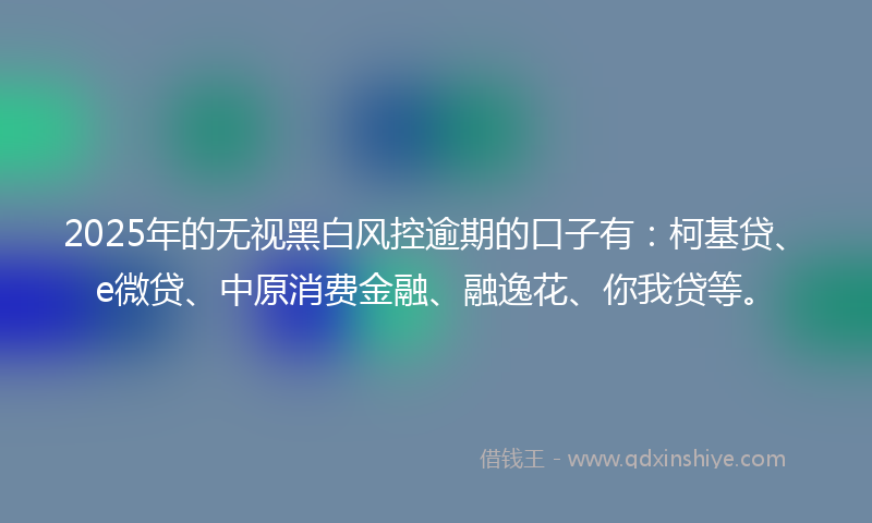 2025年的无视黑白风控逾期的口子有：柯基贷、e微贷、中原消费金融、融逸花、你我贷等。