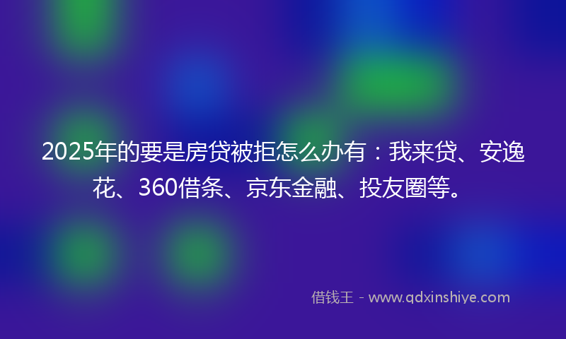 2025年的要是房贷被拒怎么办有：我来贷、安逸花、360借条、京东金融、投友圈等。