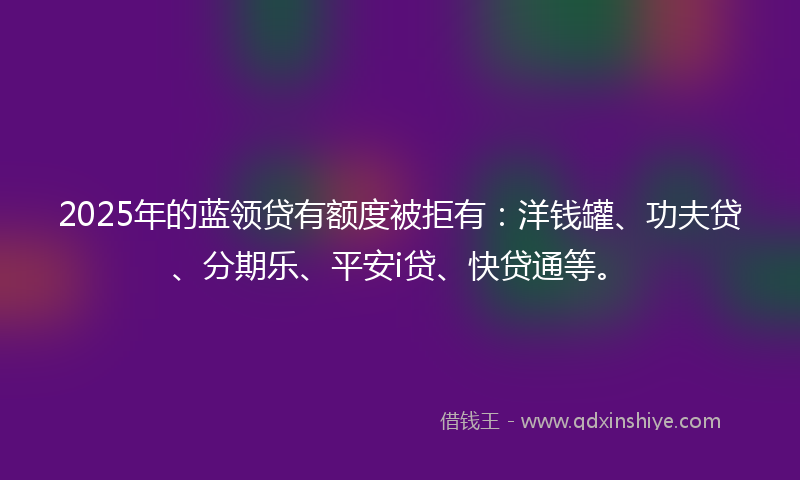 2025年的蓝领贷有额度被拒有：洋钱罐、功夫贷、分期乐、平安i贷、快贷通等。