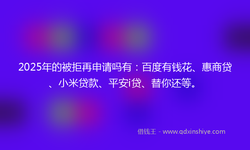 2025年的被拒再申请吗有：百度有钱花、惠商贷、小米贷款、平安i贷、替你还等。