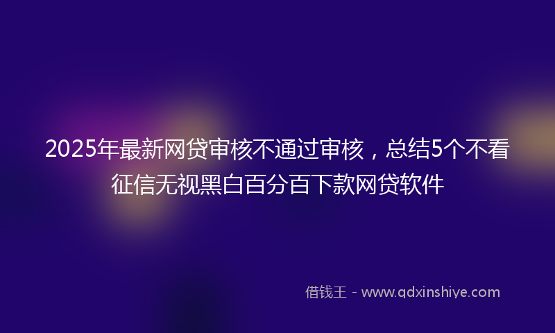 2025年最新网贷审核不通过审核，总结5个不看征信无视黑白百分百下款网贷软件