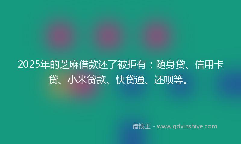 2025年的芝麻借款还了被拒有：随身贷、信用卡贷、小米贷款、快贷通、还呗等。