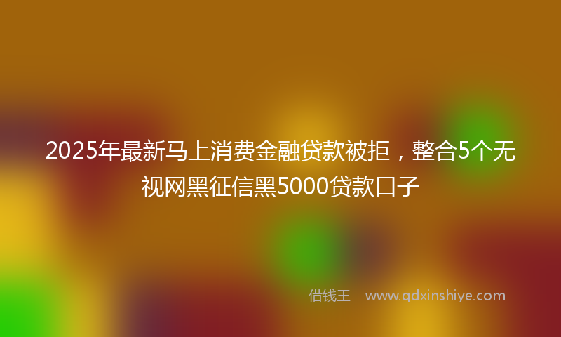2025年最新马上消费金融贷款被拒，整合5个无视网黑征信黑5000贷款口子