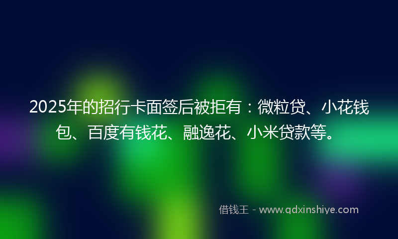 2025年的招行卡面签后被拒有：微粒贷、小花钱包、百度有钱花、融逸花、小米贷款等。