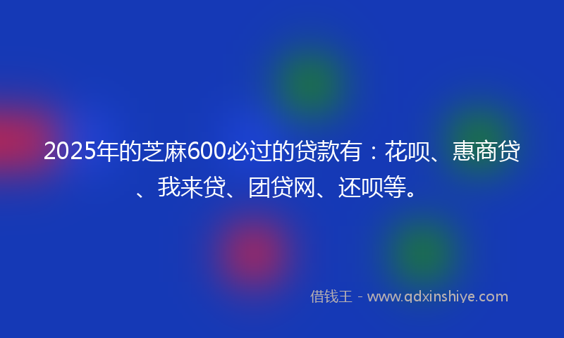 2025年的芝麻600必过的贷款有：花呗、惠商贷、我来贷、团贷网、还呗等。